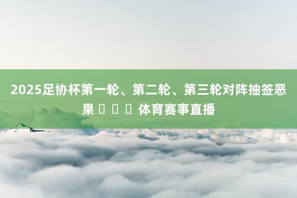 2025足协杯第一轮、第二轮、第三轮对阵抽签恶果 体育赛事直播