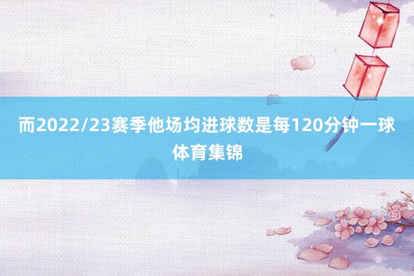 而2022/23赛季他场均进球数是每120分钟一球体育集锦