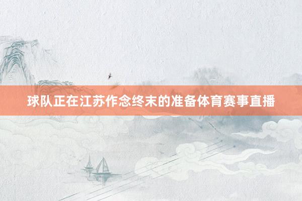 球队正在江苏作念终末的准备体育赛事直播