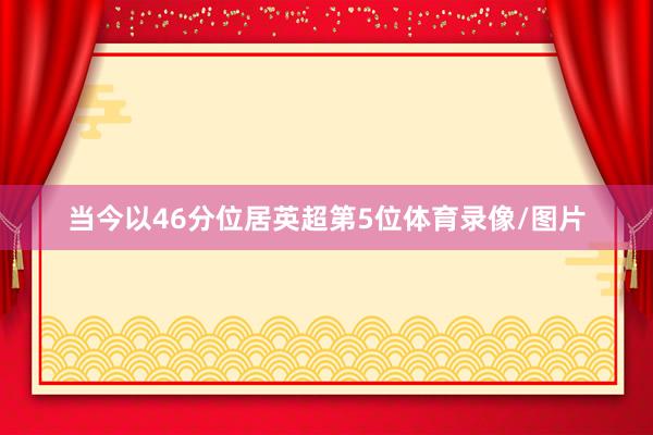 当今以46分位居英超第5位体育录像/图片