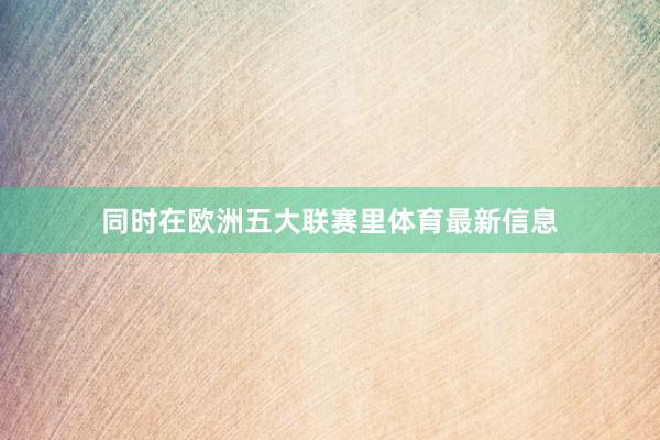 同时在欧洲五大联赛里体育最新信息