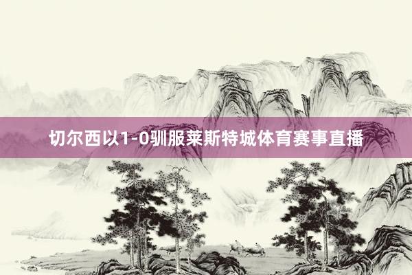 切尔西以1-0驯服莱斯特城体育赛事直播