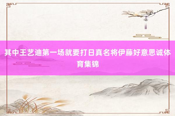 其中王艺迪第一场就要打日真名将伊藤好意思诚体育集锦