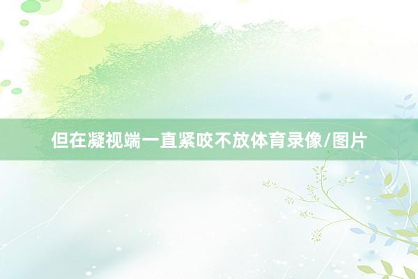 但在凝视端一直紧咬不放体育录像/图片