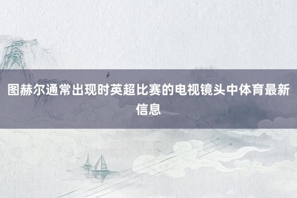 图赫尔通常出现时英超比赛的电视镜头中体育最新信息