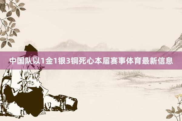 中国队以1金1银3铜死心本届赛事体育最新信息