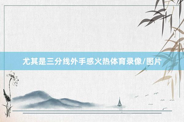 尤其是三分线外手感火热体育录像/图片
