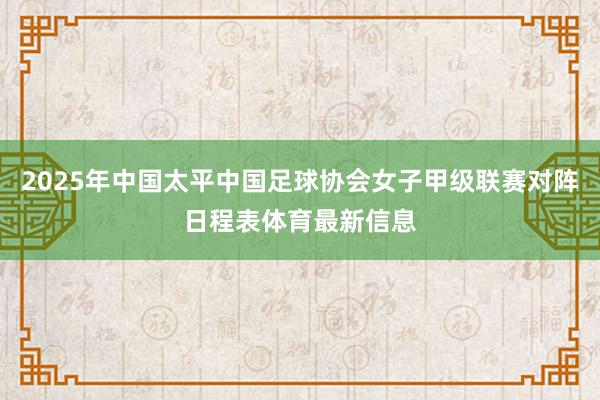 2025年中国太平中国足球协会女子甲级联赛对阵日程表体育最新信息