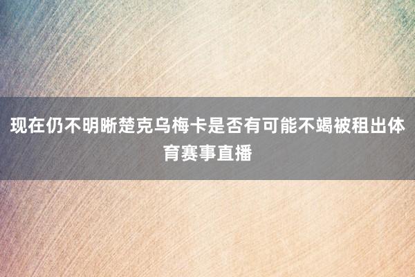 现在仍不明晰楚克乌梅卡是否有可能不竭被租出体育赛事直播