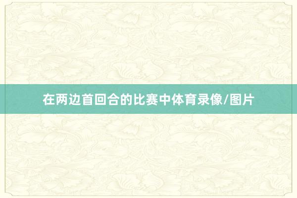 在两边首回合的比赛中体育录像/图片