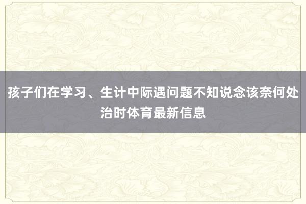 孩子们在学习、生计中际遇问题不知说念该奈何处治时体育最新信息