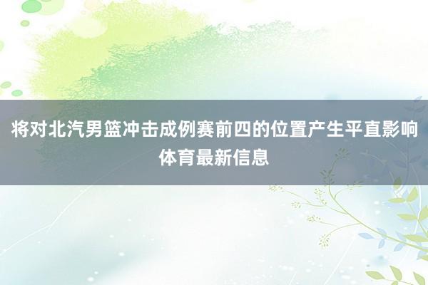 将对北汽男篮冲击成例赛前四的位置产生平直影响体育最新信息