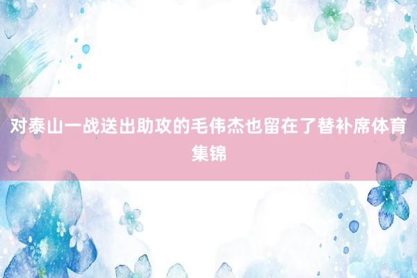 对泰山一战送出助攻的毛伟杰也留在了替补席体育集锦