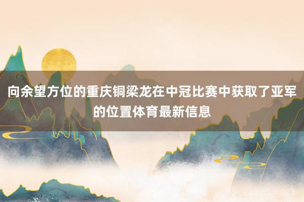向余望方位的重庆铜梁龙在中冠比赛中获取了亚军的位置体育最新信息