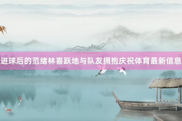 进球后的范绪林喜跃地与队友拥抱庆祝体育最新信息