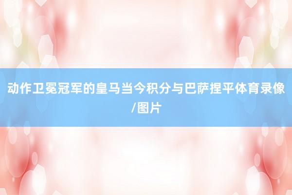 动作卫冕冠军的皇马当今积分与巴萨捏平体育录像/图片