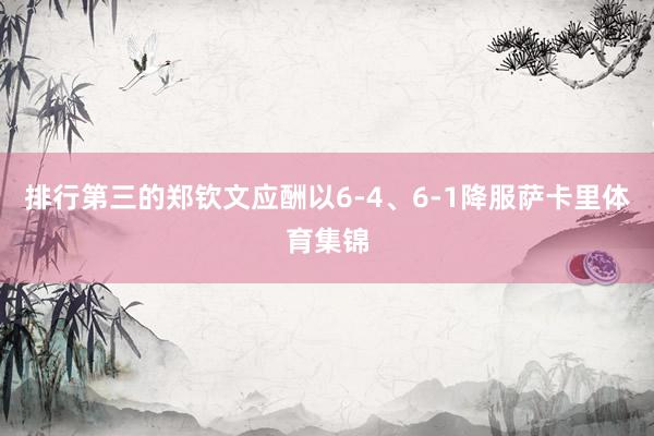 排行第三的郑钦文应酬以6-4、6-1降服萨卡里体育集锦