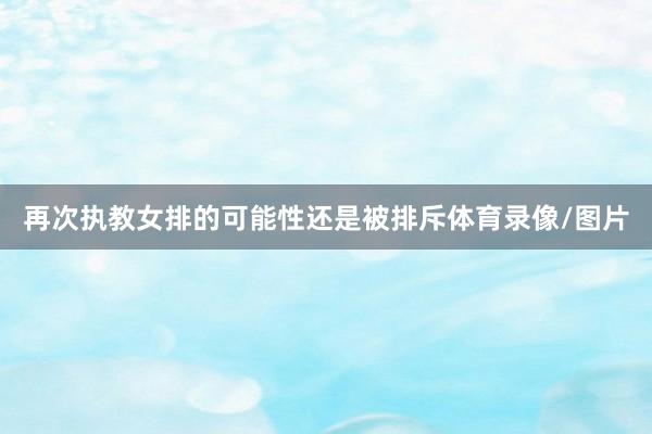 再次执教女排的可能性还是被排斥体育录像/图片