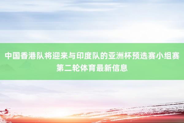中国香港队将迎来与印度队的亚洲杯预选赛小组赛第二轮体育最新信息