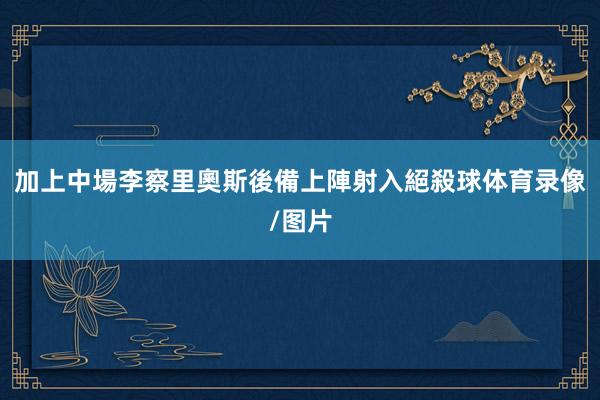 加上中場李察里奧斯後備上陣射入絕殺球体育录像/图片