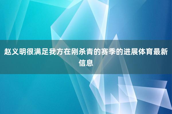 赵义明很满足我方在刚杀青的赛季的进展体育最新信息