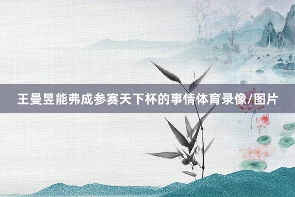 王曼昱能弗成参赛天下杯的事情体育录像/图片