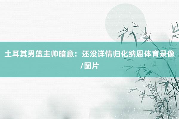 土耳其男篮主帅暗意：还没详情归化纳恩体育录像/图片
