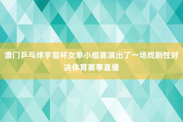澳门乒乓球宇宙杯女单小组赛演出了一场戏剧性对决体育赛事直播