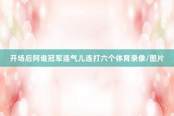 开场后阿谁冠军连气儿连打六个体育录像/图片