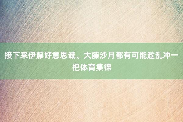接下来伊藤好意思诚、大藤沙月都有可能趁乱冲一把体育集锦