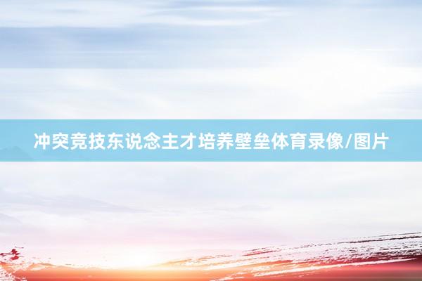 冲突竞技东说念主才培养壁垒体育录像/图片