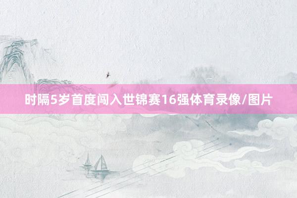 时隔5岁首度闯入世锦赛16强体育录像/图片