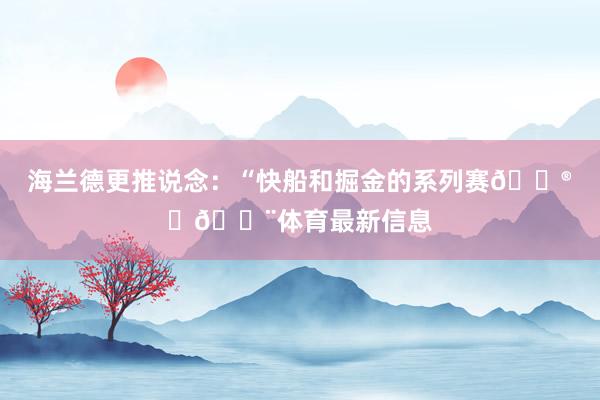 海兰德更推说念：“快船和掘金的系列赛😮‍💨体育最新信息