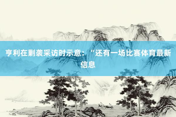 亨利在剿袭采访时示意：“还有一场比赛体育最新信息