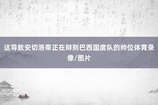 这导致安切洛蒂正在辩别巴西国度队的帅位体育录像/图片