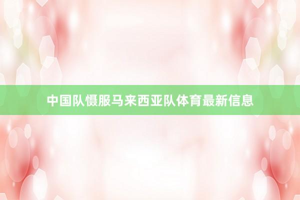 中国队慑服马来西亚队体育最新信息
