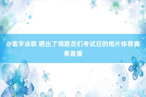@寰宇泳联 晒出了领路员们考试日的相片体育赛事直播