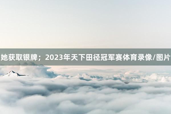 她获取银牌；2023年天下田径冠军赛体育录像/图片