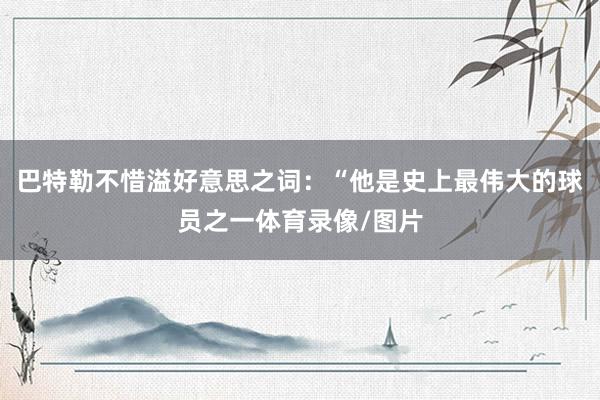 巴特勒不惜溢好意思之词：“他是史上最伟大的球员之一体育录像/图片
