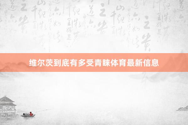 维尔茨到底有多受青睐体育最新信息