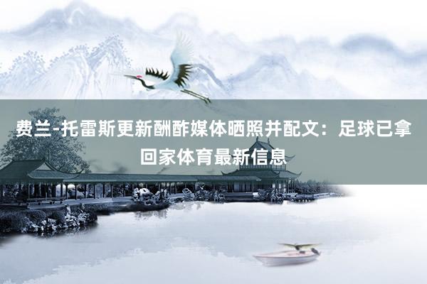 费兰-托雷斯更新酬酢媒体晒照并配文：足球已拿回家体育最新信息