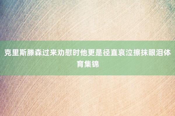 克里斯滕森过来劝慰时他更是径直哀泣擦抹眼泪体育集锦