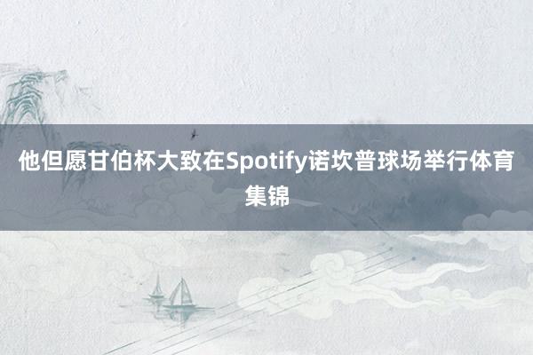 他但愿甘伯杯大致在Spotify诺坎普球场举行体育集锦