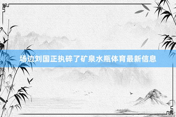 场边刘国正执碎了矿泉水瓶体育最新信息