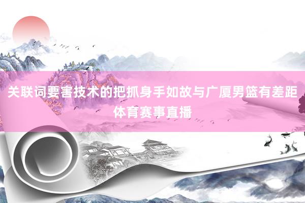 关联词要害技术的把抓身手如故与广厦男篮有差距体育赛事直播
