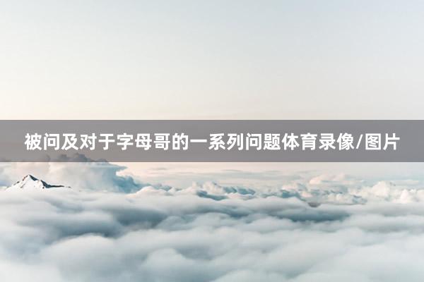 被问及对于字母哥的一系列问题体育录像/图片