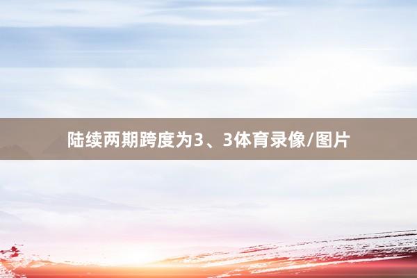 陆续两期跨度为3、3体育录像/图片
