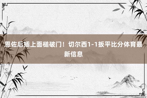 恩佐后插上面槌破门！切尔西1-1扳平比分体育最新信息