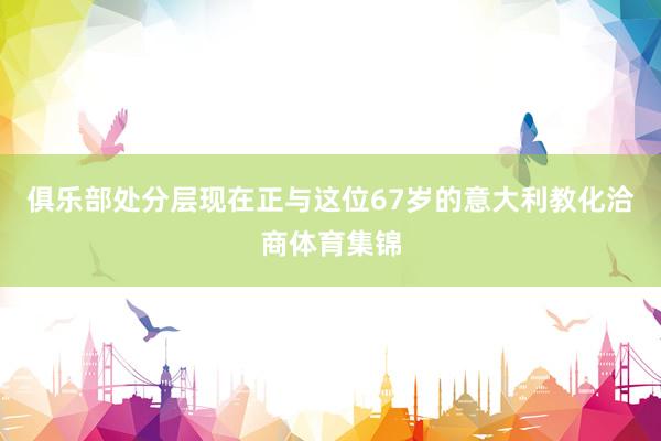 俱乐部处分层现在正与这位67岁的意大利教化洽商体育集锦
