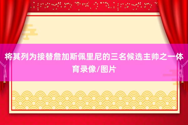 将其列为接替詹加斯佩里尼的三名候选主帅之一体育录像/图片